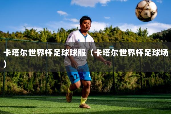 卡塔尔世界杯足球球服（卡塔尔世界杯足球场）