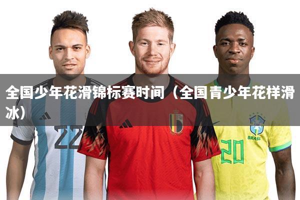 全国少年花滑锦标赛时间（全国青少年花样滑冰）