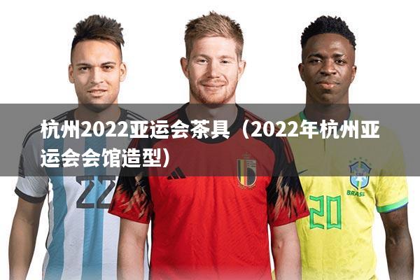 杭州2022亚运会茶具（2022年杭州亚运会会馆造型）