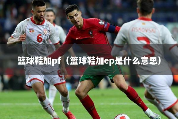 篮球鞋加pf(篮球鞋加ep是什么意思)