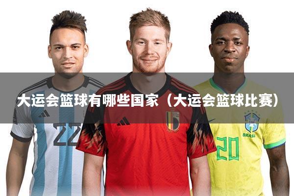 大运会篮球有哪些国家（大运会篮球比赛）