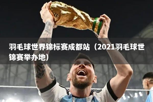 羽毛球世界锦标赛成都站（2021羽毛球世锦赛举办地）