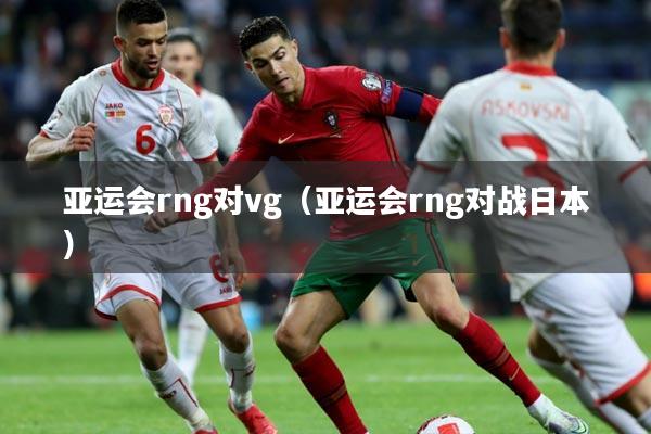 亚运会rng对vg（亚运会rng对战日本）