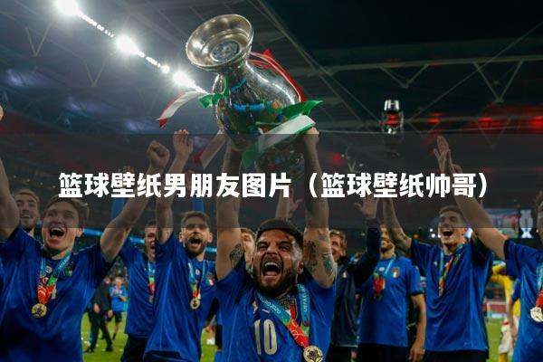 篮球壁纸男朋友图片(篮球壁纸帅哥)