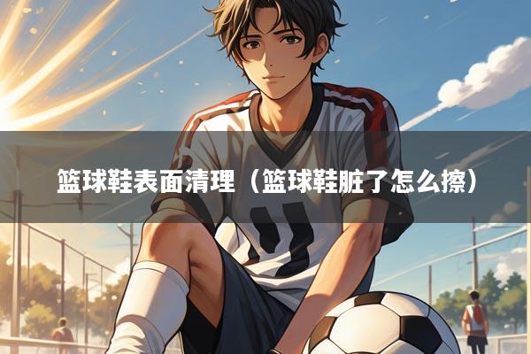 篮球鞋表面清理(篮球鞋脏了怎么擦)