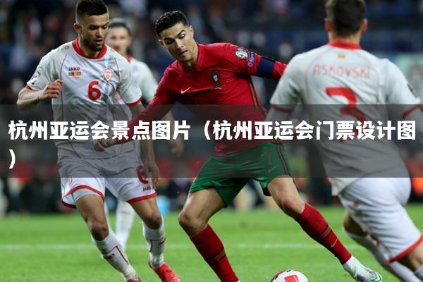 杭州亚运会景点图片(杭州亚运会门票设计图)